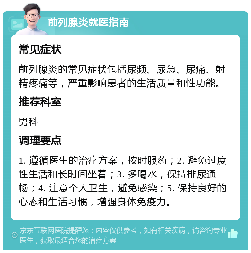 前列腺炎就医指南 常见症状 前列腺炎的常见症状包括尿频、尿急、尿痛、射精疼痛等，严重影响患者的生活质量和性功能。 推荐科室 男科 调理要点 1. 遵循医生的治疗方案，按时服药；2. 避免过度性生活和长时间坐着；3. 多喝水，保持排尿通畅；4. 注意个人卫生，避免感染；5. 保持良好的心态和生活习惯，增强身体免疫力。