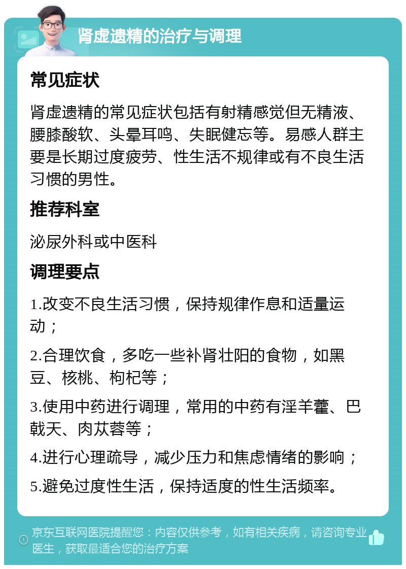 肾虚遗精的治疗与调理 常见症状 肾虚遗精的常见症状包括有射精感觉但无精液、腰膝酸软、头晕耳鸣、失眠健忘等。易感人群主要是长期过度疲劳、性生活不规律或有不良生活习惯的男性。 推荐科室 泌尿外科或中医科 调理要点 1.改变不良生活习惯，保持规律作息和适量运动； 2.合理饮食，多吃一些补肾壮阳的食物，如黑豆、核桃、枸杞等； 3.使用中药进行调理，常用的中药有淫羊藿、巴戟天、肉苁蓉等； 4.进行心理疏导，减少压力和焦虑情绪的影响； 5.避免过度性生活，保持适度的性生活频率。