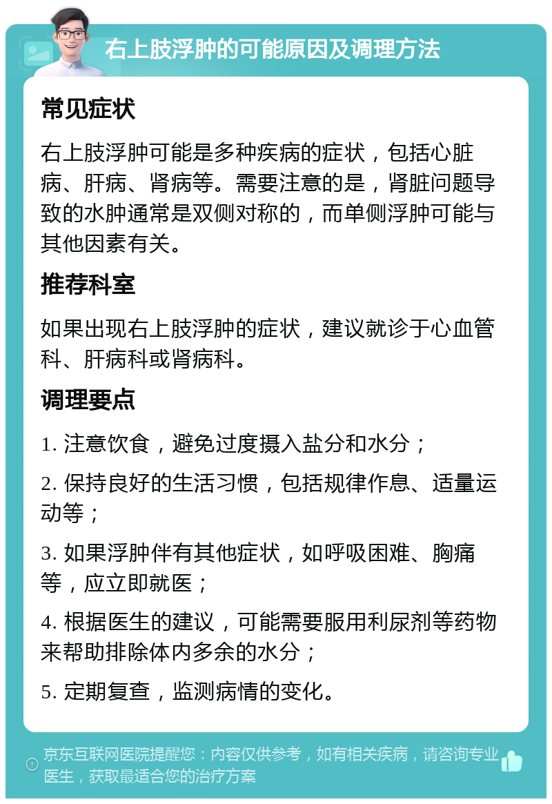 右上肢浮肿的可能原因及调理方法 常见症状 右上肢浮肿可能是多种疾病的症状，包括心脏病、肝病、肾病等。需要注意的是，肾脏问题导致的水肿通常是双侧对称的，而单侧浮肿可能与其他因素有关。 推荐科室 如果出现右上肢浮肿的症状，建议就诊于心血管科、肝病科或肾病科。 调理要点 1. 注意饮食，避免过度摄入盐分和水分； 2. 保持良好的生活习惯，包括规律作息、适量运动等； 3. 如果浮肿伴有其他症状，如呼吸困难、胸痛等，应立即就医； 4. 根据医生的建议，可能需要服用利尿剂等药物来帮助排除体内多余的水分； 5. 定期复查，监测病情的变化。