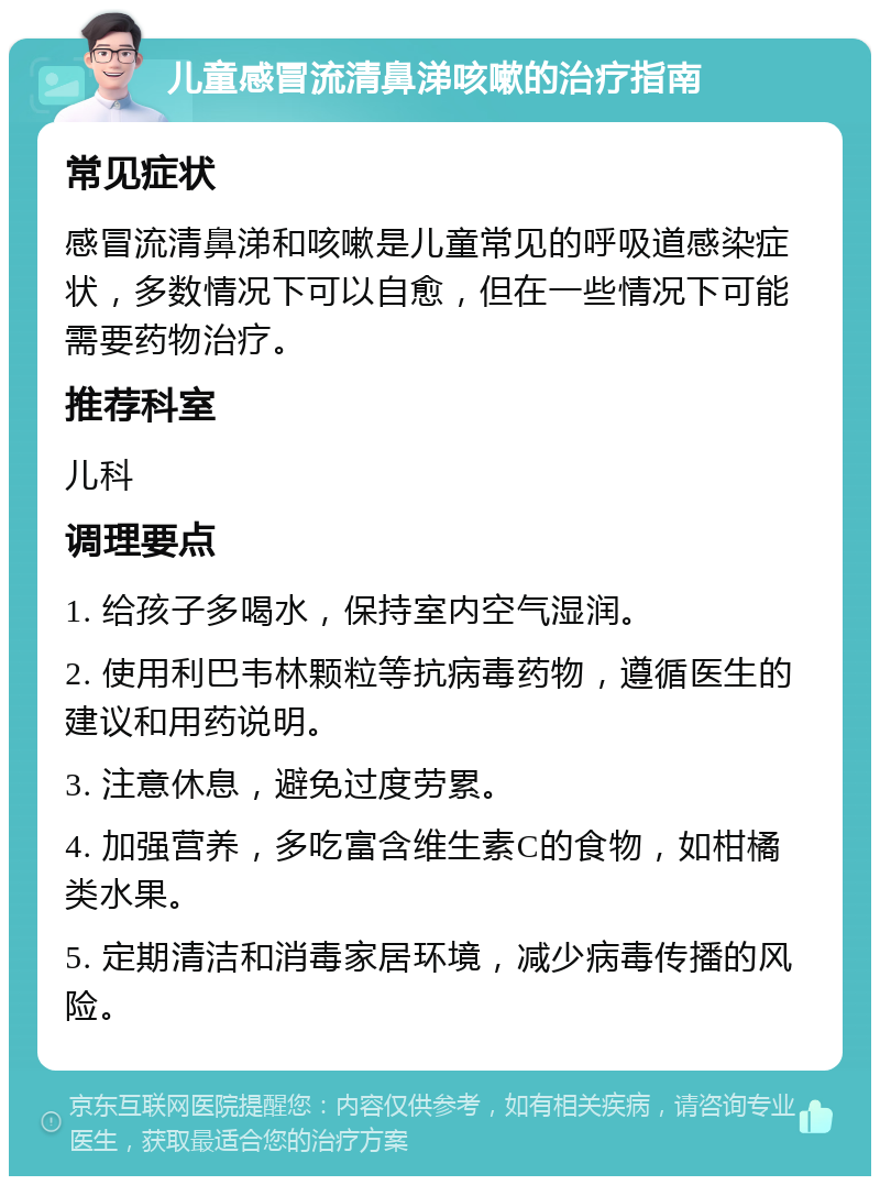 儿童感冒流清鼻涕咳嗽的治疗指南 常见症状 感冒流清鼻涕和咳嗽是儿童常见的呼吸道感染症状，多数情况下可以自愈，但在一些情况下可能需要药物治疗。 推荐科室 儿科 调理要点 1. 给孩子多喝水，保持室内空气湿润。 2. 使用利巴韦林颗粒等抗病毒药物，遵循医生的建议和用药说明。 3. 注意休息，避免过度劳累。 4. 加强营养，多吃富含维生素C的食物，如柑橘类水果。 5. 定期清洁和消毒家居环境，减少病毒传播的风险。