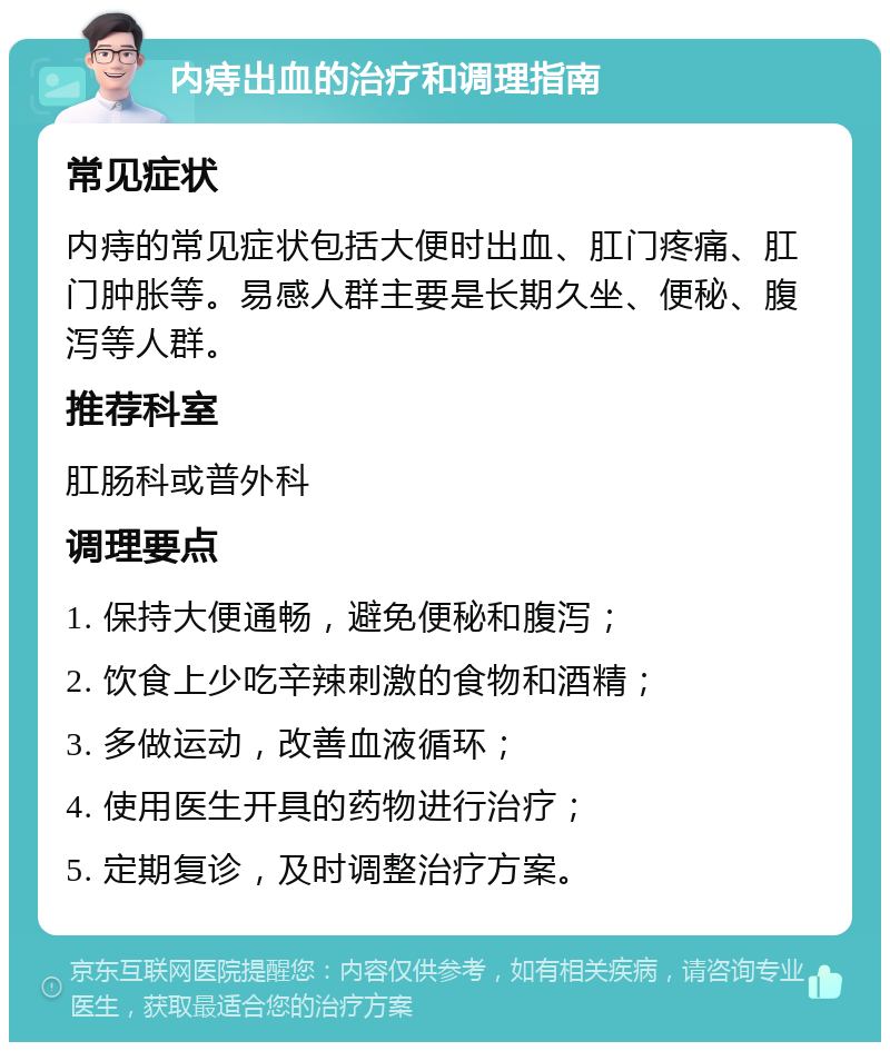 内痔出血的治疗和调理指南 常见症状 内痔的常见症状包括大便时出血、肛门疼痛、肛门肿胀等。易感人群主要是长期久坐、便秘、腹泻等人群。 推荐科室 肛肠科或普外科 调理要点 1. 保持大便通畅，避免便秘和腹泻； 2. 饮食上少吃辛辣刺激的食物和酒精； 3. 多做运动，改善血液循环； 4. 使用医生开具的药物进行治疗； 5. 定期复诊，及时调整治疗方案。