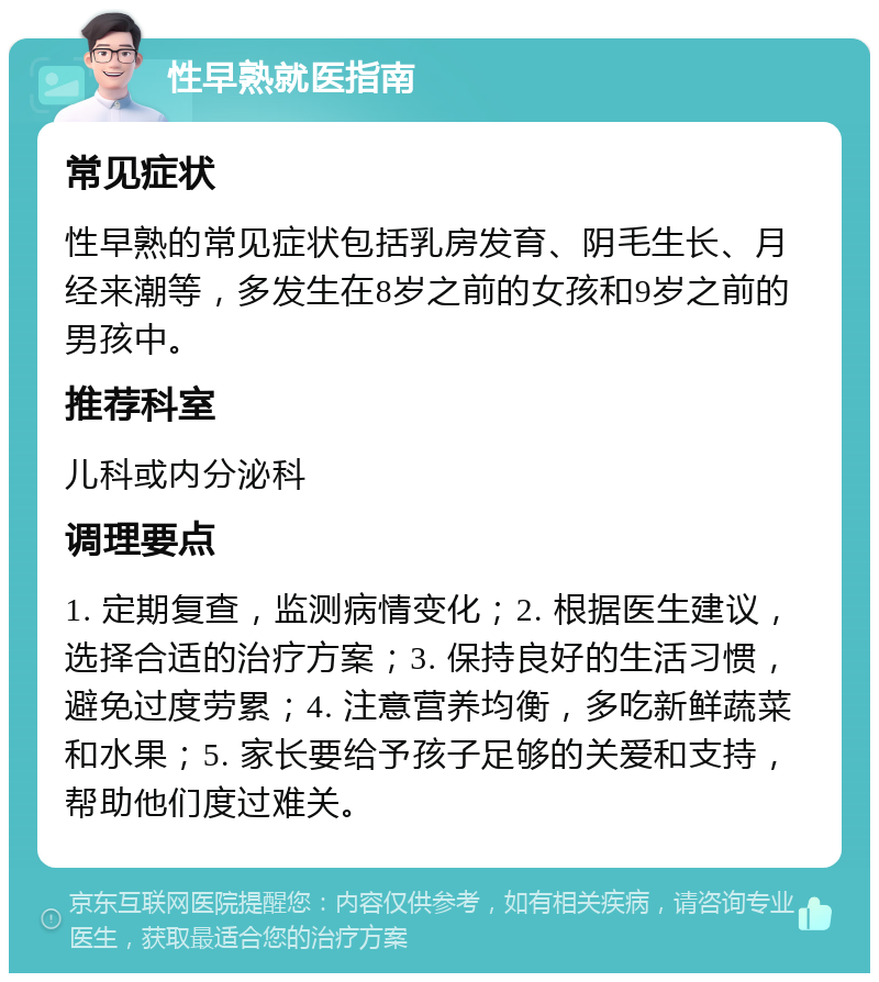 性早熟就医指南 常见症状 性早熟的常见症状包括乳房发育、阴毛生长、月经来潮等，多发生在8岁之前的女孩和9岁之前的男孩中。 推荐科室 儿科或内分泌科 调理要点 1. 定期复查，监测病情变化；2. 根据医生建议，选择合适的治疗方案；3. 保持良好的生活习惯，避免过度劳累；4. 注意营养均衡，多吃新鲜蔬菜和水果；5. 家长要给予孩子足够的关爱和支持，帮助他们度过难关。