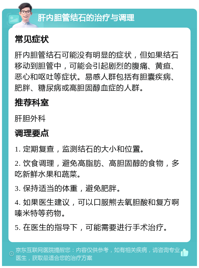 肝内胆管结石的治疗与调理 常见症状 肝内胆管结石可能没有明显的症状，但如果结石移动到胆管中，可能会引起剧烈的腹痛、黄疸、恶心和呕吐等症状。易感人群包括有胆囊疾病、肥胖、糖尿病或高胆固醇血症的人群。 推荐科室 肝胆外科 调理要点 1. 定期复查，监测结石的大小和位置。 2. 饮食调理，避免高脂肪、高胆固醇的食物，多吃新鲜水果和蔬菜。 3. 保持适当的体重，避免肥胖。 4. 如果医生建议，可以口服熊去氧胆酸和复方啊嗪米特等药物。 5. 在医生的指导下，可能需要进行手术治疗。