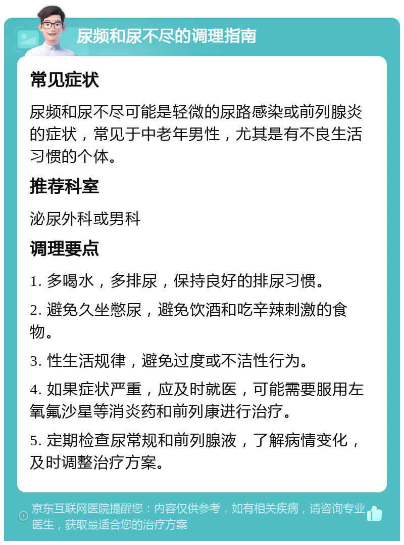 尿频和尿不尽的调理指南 常见症状 尿频和尿不尽可能是轻微的尿路感染或前列腺炎的症状，常见于中老年男性，尤其是有不良生活习惯的个体。 推荐科室 泌尿外科或男科 调理要点 1. 多喝水，多排尿，保持良好的排尿习惯。 2. 避免久坐憋尿，避免饮酒和吃辛辣刺激的食物。 3. 性生活规律，避免过度或不洁性行为。 4. 如果症状严重，应及时就医，可能需要服用左氧氟沙星等消炎药和前列康进行治疗。 5. 定期检查尿常规和前列腺液，了解病情变化，及时调整治疗方案。