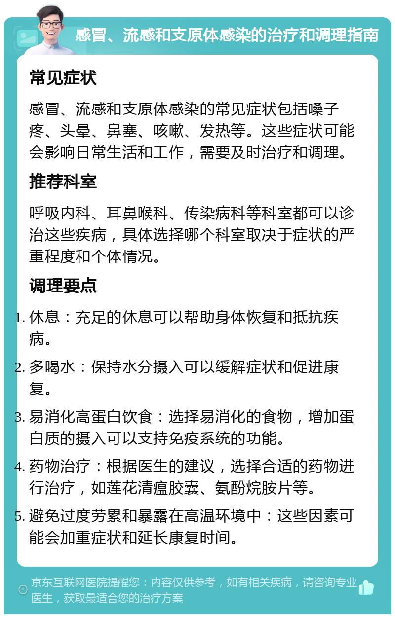 感冒、流感和支原体感染的治疗和调理指南 常见症状 感冒、流感和支原体感染的常见症状包括嗓子疼、头晕、鼻塞、咳嗽、发热等。这些症状可能会影响日常生活和工作，需要及时治疗和调理。 推荐科室 呼吸内科、耳鼻喉科、传染病科等科室都可以诊治这些疾病，具体选择哪个科室取决于症状的严重程度和个体情况。 调理要点 休息：充足的休息可以帮助身体恢复和抵抗疾病。 多喝水：保持水分摄入可以缓解症状和促进康复。 易消化高蛋白饮食：选择易消化的食物，增加蛋白质的摄入可以支持免疫系统的功能。 药物治疗：根据医生的建议，选择合适的药物进行治疗，如莲花清瘟胶囊、氨酚烷胺片等。 避免过度劳累和暴露在高温环境中：这些因素可能会加重症状和延长康复时间。