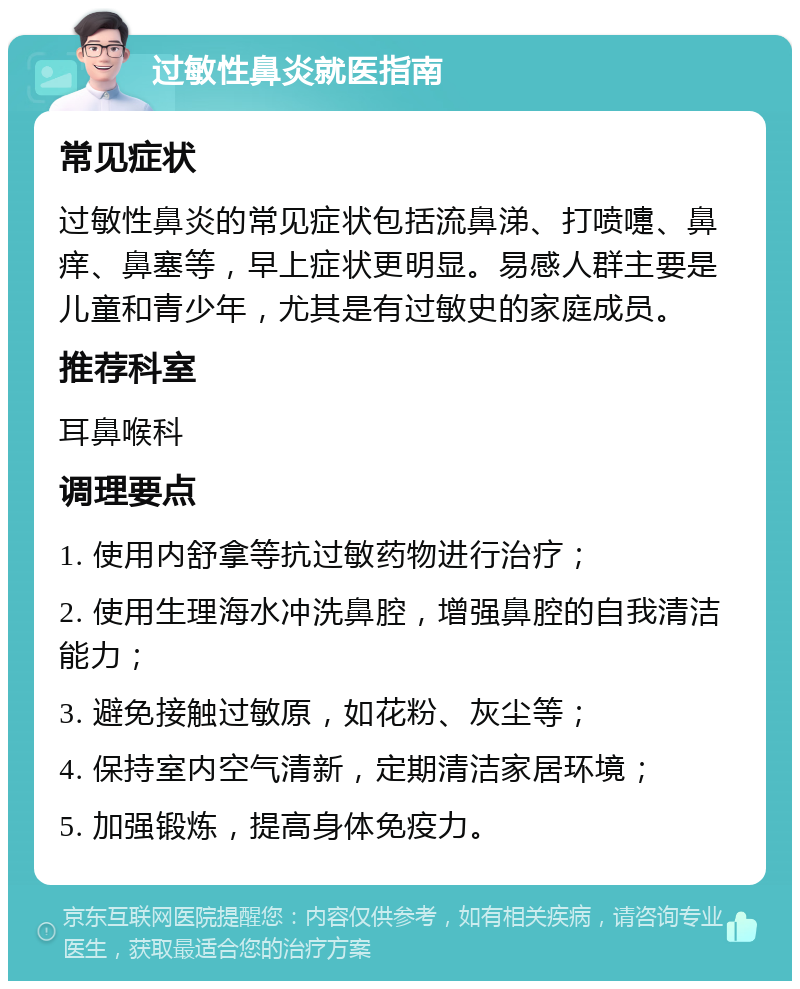 过敏性鼻炎就医指南 常见症状 过敏性鼻炎的常见症状包括流鼻涕、打喷嚏、鼻痒、鼻塞等，早上症状更明显。易感人群主要是儿童和青少年，尤其是有过敏史的家庭成员。 推荐科室 耳鼻喉科 调理要点 1. 使用内舒拿等抗过敏药物进行治疗； 2. 使用生理海水冲洗鼻腔，增强鼻腔的自我清洁能力； 3. 避免接触过敏原，如花粉、灰尘等； 4. 保持室内空气清新，定期清洁家居环境； 5. 加强锻炼，提高身体免疫力。