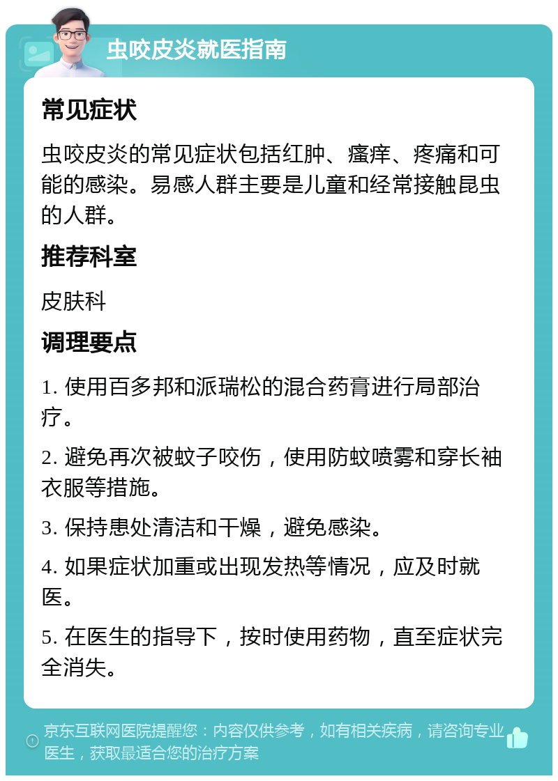 虫咬皮炎就医指南 常见症状 虫咬皮炎的常见症状包括红肿、瘙痒、疼痛和可能的感染。易感人群主要是儿童和经常接触昆虫的人群。 推荐科室 皮肤科 调理要点 1. 使用百多邦和派瑞松的混合药膏进行局部治疗。 2. 避免再次被蚊子咬伤，使用防蚊喷雾和穿长袖衣服等措施。 3. 保持患处清洁和干燥，避免感染。 4. 如果症状加重或出现发热等情况，应及时就医。 5. 在医生的指导下，按时使用药物，直至症状完全消失。