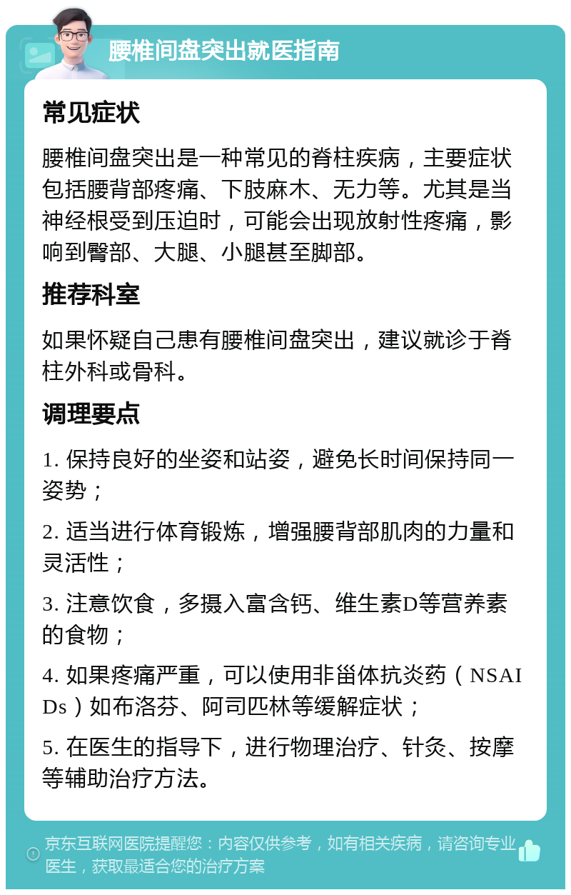 腰椎间盘突出就医指南 常见症状 腰椎间盘突出是一种常见的脊柱疾病，主要症状包括腰背部疼痛、下肢麻木、无力等。尤其是当神经根受到压迫时，可能会出现放射性疼痛，影响到臀部、大腿、小腿甚至脚部。 推荐科室 如果怀疑自己患有腰椎间盘突出，建议就诊于脊柱外科或骨科。 调理要点 1. 保持良好的坐姿和站姿，避免长时间保持同一姿势； 2. 适当进行体育锻炼，增强腰背部肌肉的力量和灵活性； 3. 注意饮食，多摄入富含钙、维生素D等营养素的食物； 4. 如果疼痛严重，可以使用非甾体抗炎药（NSAIDs）如布洛芬、阿司匹林等缓解症状； 5. 在医生的指导下，进行物理治疗、针灸、按摩等辅助治疗方法。