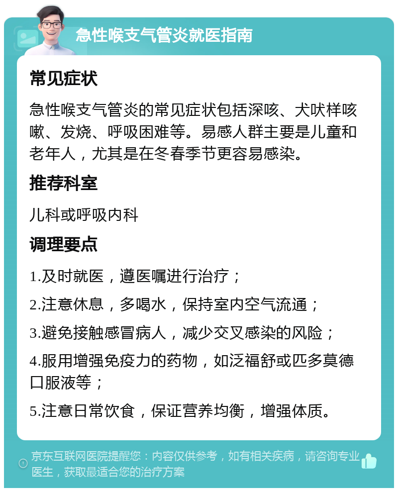 急性喉支气管炎就医指南 常见症状 急性喉支气管炎的常见症状包括深咳、犬吠样咳嗽、发烧、呼吸困难等。易感人群主要是儿童和老年人，尤其是在冬春季节更容易感染。 推荐科室 儿科或呼吸内科 调理要点 1.及时就医，遵医嘱进行治疗； 2.注意休息，多喝水，保持室内空气流通； 3.避免接触感冒病人，减少交叉感染的风险； 4.服用增强免疫力的药物，如泛福舒或匹多莫德口服液等； 5.注意日常饮食，保证营养均衡，增强体质。