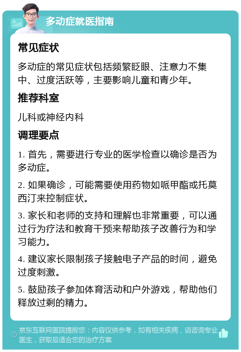 多动症就医指南 常见症状 多动症的常见症状包括频繁眨眼、注意力不集中、过度活跃等，主要影响儿童和青少年。 推荐科室 儿科或神经内科 调理要点 1. 首先，需要进行专业的医学检查以确诊是否为多动症。 2. 如果确诊，可能需要使用药物如哌甲酯或托莫西汀来控制症状。 3. 家长和老师的支持和理解也非常重要，可以通过行为疗法和教育干预来帮助孩子改善行为和学习能力。 4. 建议家长限制孩子接触电子产品的时间，避免过度刺激。 5. 鼓励孩子参加体育活动和户外游戏，帮助他们释放过剩的精力。