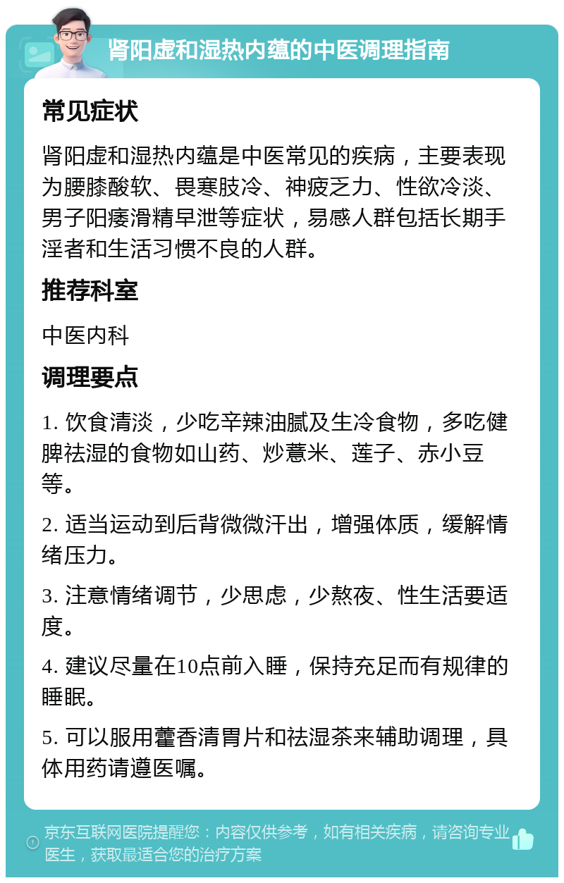 肾阳虚和湿热内蕴的中医调理指南 常见症状 肾阳虚和湿热内蕴是中医常见的疾病，主要表现为腰膝酸软、畏寒肢冷、神疲乏力、性欲冷淡、男子阳痿滑精早泄等症状，易感人群包括长期手淫者和生活习惯不良的人群。 推荐科室 中医内科 调理要点 1. 饮食清淡，少吃辛辣油腻及生冷食物，多吃健脾祛湿的食物如山药、炒薏米、莲子、赤小豆等。 2. 适当运动到后背微微汗出，增强体质，缓解情绪压力。 3. 注意情绪调节，少思虑，少熬夜、性生活要适度。 4. 建议尽量在10点前入睡，保持充足而有规律的睡眠。 5. 可以服用藿香清胃片和祛湿茶来辅助调理，具体用药请遵医嘱。