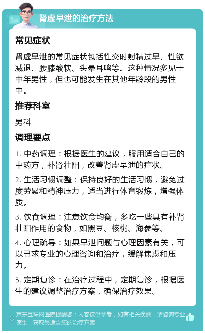 肾虚早泄的治疗方法 常见症状 肾虚早泄的常见症状包括性交时射精过早、性欲减退、腰膝酸软、头晕耳鸣等。这种情况多见于中年男性，但也可能发生在其他年龄段的男性中。 推荐科室 男科 调理要点 1. 中药调理：根据医生的建议，服用适合自己的中药方，补肾壮阳，改善肾虚早泄的症状。 2. 生活习惯调整：保持良好的生活习惯，避免过度劳累和精神压力，适当进行体育锻炼，增强体质。 3. 饮食调理：注意饮食均衡，多吃一些具有补肾壮阳作用的食物，如黑豆、核桃、海参等。 4. 心理疏导：如果早泄问题与心理因素有关，可以寻求专业的心理咨询和治疗，缓解焦虑和压力。 5. 定期复诊：在治疗过程中，定期复诊，根据医生的建议调整治疗方案，确保治疗效果。