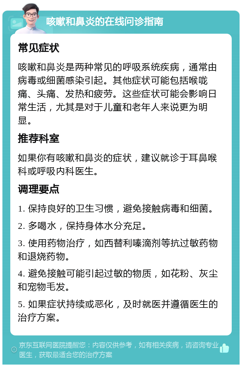 咳嗽和鼻炎的在线问诊指南 常见症状 咳嗽和鼻炎是两种常见的呼吸系统疾病，通常由病毒或细菌感染引起。其他症状可能包括喉咙痛、头痛、发热和疲劳。这些症状可能会影响日常生活，尤其是对于儿童和老年人来说更为明显。 推荐科室 如果你有咳嗽和鼻炎的症状，建议就诊于耳鼻喉科或呼吸内科医生。 调理要点 1. 保持良好的卫生习惯，避免接触病毒和细菌。 2. 多喝水，保持身体水分充足。 3. 使用药物治疗，如西替利嗪滴剂等抗过敏药物和退烧药物。 4. 避免接触可能引起过敏的物质，如花粉、灰尘和宠物毛发。 5. 如果症状持续或恶化，及时就医并遵循医生的治疗方案。