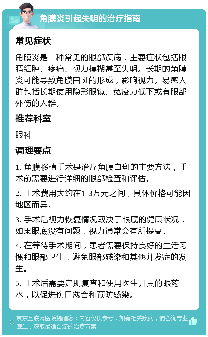 角膜炎引起失明的治疗指南 常见症状 角膜炎是一种常见的眼部疾病，主要症状包括眼睛红肿、疼痛、视力模糊甚至失明。长期的角膜炎可能导致角膜白斑的形成，影响视力。易感人群包括长期使用隐形眼镜、免疫力低下或有眼部外伤的人群。 推荐科室 眼科 调理要点 1. 角膜移植手术是治疗角膜白斑的主要方法，手术前需要进行详细的眼部检查和评估。 2. 手术费用大约在1-3万元之间，具体价格可能因地区而异。 3. 手术后视力恢复情况取决于眼底的健康状况，如果眼底没有问题，视力通常会有所提高。 4. 在等待手术期间，患者需要保持良好的生活习惯和眼部卫生，避免眼部感染和其他并发症的发生。 5. 手术后需要定期复查和使用医生开具的眼药水，以促进伤口愈合和预防感染。