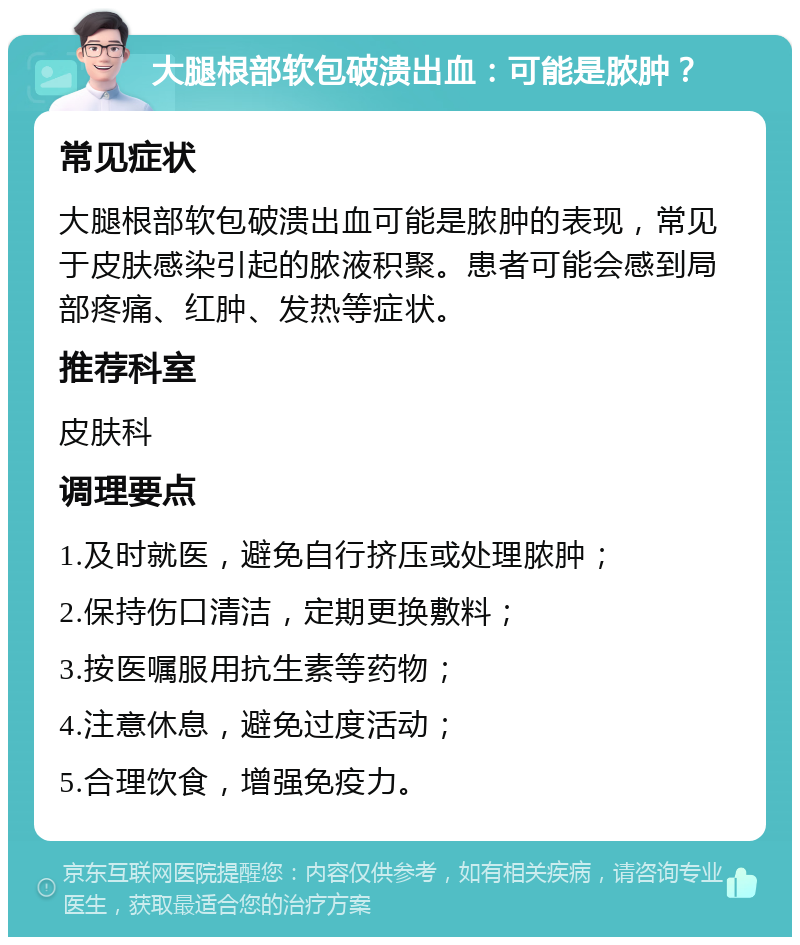 大腿根部软包破溃出血：可能是脓肿？ 常见症状 大腿根部软包破溃出血可能是脓肿的表现，常见于皮肤感染引起的脓液积聚。患者可能会感到局部疼痛、红肿、发热等症状。 推荐科室 皮肤科 调理要点 1.及时就医，避免自行挤压或处理脓肿； 2.保持伤口清洁，定期更换敷料； 3.按医嘱服用抗生素等药物； 4.注意休息，避免过度活动； 5.合理饮食，增强免疫力。