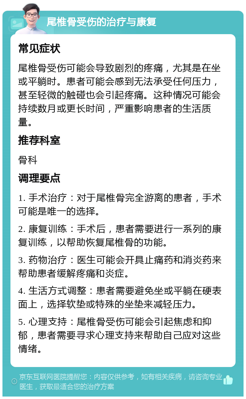 尾椎骨受伤的治疗与康复 常见症状 尾椎骨受伤可能会导致剧烈的疼痛，尤其是在坐或平躺时。患者可能会感到无法承受任何压力，甚至轻微的触碰也会引起疼痛。这种情况可能会持续数月或更长时间，严重影响患者的生活质量。 推荐科室 骨科 调理要点 1. 手术治疗：对于尾椎骨完全游离的患者，手术可能是唯一的选择。 2. 康复训练：手术后，患者需要进行一系列的康复训练，以帮助恢复尾椎骨的功能。 3. 药物治疗：医生可能会开具止痛药和消炎药来帮助患者缓解疼痛和炎症。 4. 生活方式调整：患者需要避免坐或平躺在硬表面上，选择软垫或特殊的坐垫来减轻压力。 5. 心理支持：尾椎骨受伤可能会引起焦虑和抑郁，患者需要寻求心理支持来帮助自己应对这些情绪。