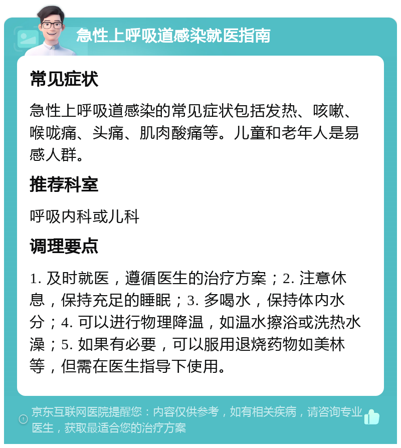 急性上呼吸道感染就医指南 常见症状 急性上呼吸道感染的常见症状包括发热、咳嗽、喉咙痛、头痛、肌肉酸痛等。儿童和老年人是易感人群。 推荐科室 呼吸内科或儿科 调理要点 1. 及时就医，遵循医生的治疗方案；2. 注意休息，保持充足的睡眠；3. 多喝水，保持体内水分；4. 可以进行物理降温，如温水擦浴或洗热水澡；5. 如果有必要，可以服用退烧药物如美林等，但需在医生指导下使用。