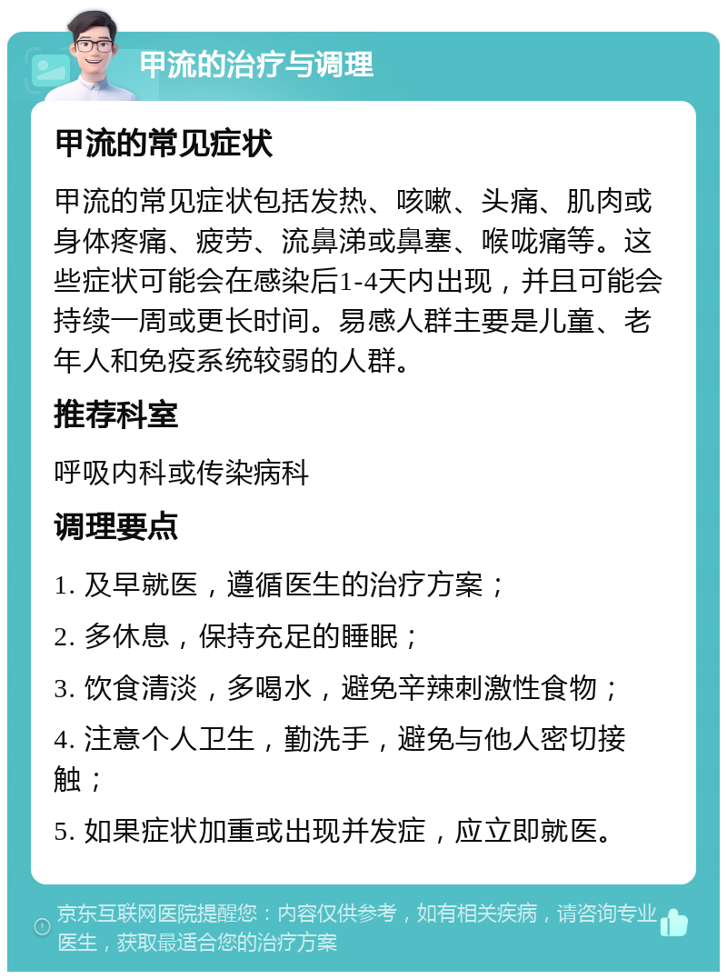 甲流的治疗与调理 甲流的常见症状 甲流的常见症状包括发热、咳嗽、头痛、肌肉或身体疼痛、疲劳、流鼻涕或鼻塞、喉咙痛等。这些症状可能会在感染后1-4天内出现，并且可能会持续一周或更长时间。易感人群主要是儿童、老年人和免疫系统较弱的人群。 推荐科室 呼吸内科或传染病科 调理要点 1. 及早就医，遵循医生的治疗方案； 2. 多休息，保持充足的睡眠； 3. 饮食清淡，多喝水，避免辛辣刺激性食物； 4. 注意个人卫生，勤洗手，避免与他人密切接触； 5. 如果症状加重或出现并发症，应立即就医。