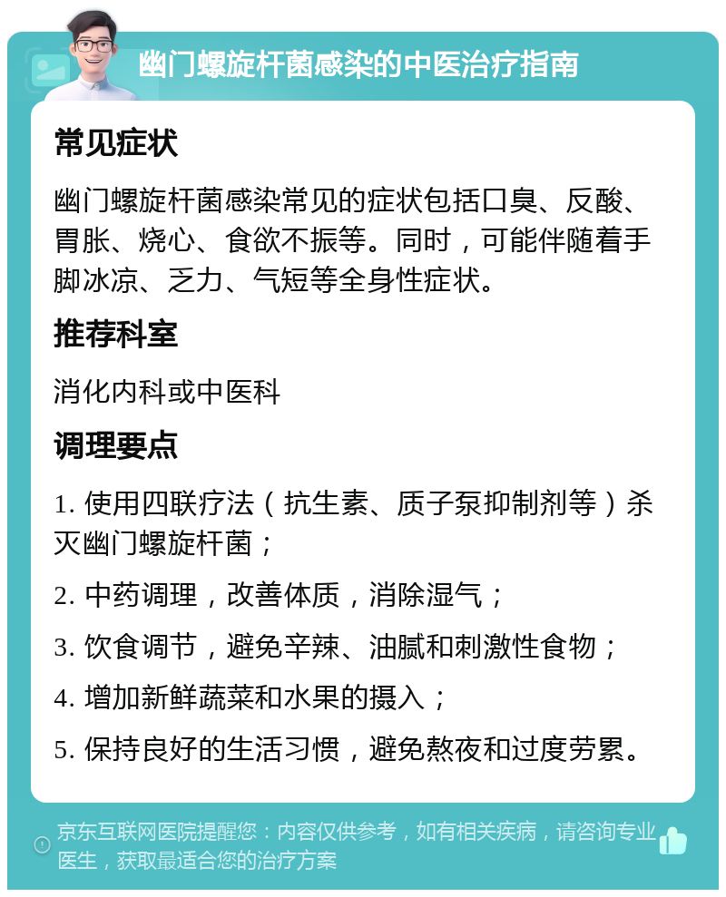 幽门螺旋杆菌感染的中医治疗指南 常见症状 幽门螺旋杆菌感染常见的症状包括口臭、反酸、胃胀、烧心、食欲不振等。同时，可能伴随着手脚冰凉、乏力、气短等全身性症状。 推荐科室 消化内科或中医科 调理要点 1. 使用四联疗法（抗生素、质子泵抑制剂等）杀灭幽门螺旋杆菌； 2. 中药调理，改善体质，消除湿气； 3. 饮食调节，避免辛辣、油腻和刺激性食物； 4. 增加新鲜蔬菜和水果的摄入； 5. 保持良好的生活习惯，避免熬夜和过度劳累。