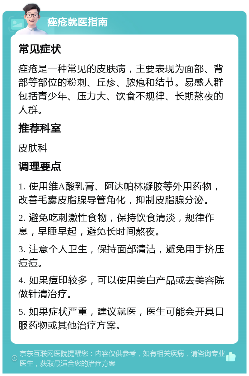 痤疮就医指南 常见症状 痤疮是一种常见的皮肤病，主要表现为面部、背部等部位的粉刺、丘疹、脓疱和结节。易感人群包括青少年、压力大、饮食不规律、长期熬夜的人群。 推荐科室 皮肤科 调理要点 1. 使用维A酸乳膏、阿达帕林凝胶等外用药物，改善毛囊皮脂腺导管角化，抑制皮脂腺分泌。 2. 避免吃刺激性食物，保持饮食清淡，规律作息，早睡早起，避免长时间熬夜。 3. 注意个人卫生，保持面部清洁，避免用手挤压痘痘。 4. 如果痘印较多，可以使用美白产品或去美容院做针清治疗。 5. 如果症状严重，建议就医，医生可能会开具口服药物或其他治疗方案。