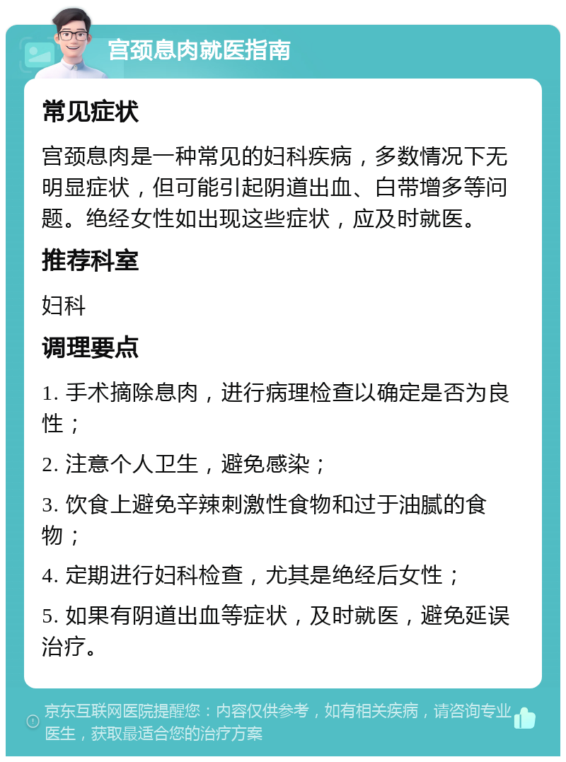 宫颈息肉就医指南 常见症状 宫颈息肉是一种常见的妇科疾病，多数情况下无明显症状，但可能引起阴道出血、白带增多等问题。绝经女性如出现这些症状，应及时就医。 推荐科室 妇科 调理要点 1. 手术摘除息肉，进行病理检查以确定是否为良性； 2. 注意个人卫生，避免感染； 3. 饮食上避免辛辣刺激性食物和过于油腻的食物； 4. 定期进行妇科检查，尤其是绝经后女性； 5. 如果有阴道出血等症状，及时就医，避免延误治疗。