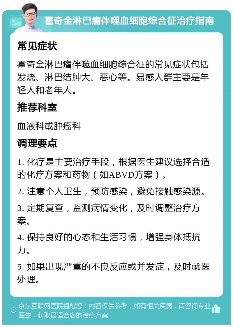 霍奇金淋巴瘤伴噬血细胞综合征治疗指南 常见症状 霍奇金淋巴瘤伴噬血细胞综合征的常见症状包括发烧、淋巴结肿大、恶心等。易感人群主要是年轻人和老年人。 推荐科室 血液科或肿瘤科 调理要点 1. 化疗是主要治疗手段，根据医生建议选择合适的化疗方案和药物（如ABVD方案）。 2. 注意个人卫生，预防感染，避免接触感染源。 3. 定期复查，监测病情变化，及时调整治疗方案。 4. 保持良好的心态和生活习惯，增强身体抵抗力。 5. 如果出现严重的不良反应或并发症，及时就医处理。