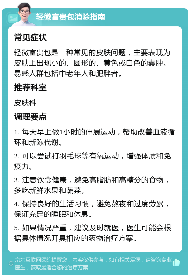 轻微富贵包消除指南 常见症状 轻微富贵包是一种常见的皮肤问题，主要表现为皮肤上出现小的、圆形的、黄色或白色的囊肿。易感人群包括中老年人和肥胖者。 推荐科室 皮肤科 调理要点 1. 每天早上做1小时的伸展运动，帮助改善血液循环和新陈代谢。 2. 可以尝试打羽毛球等有氧运动，增强体质和免疫力。 3. 注意饮食健康，避免高脂肪和高糖分的食物，多吃新鲜水果和蔬菜。 4. 保持良好的生活习惯，避免熬夜和过度劳累，保证充足的睡眠和休息。 5. 如果情况严重，建议及时就医，医生可能会根据具体情况开具相应的药物治疗方案。