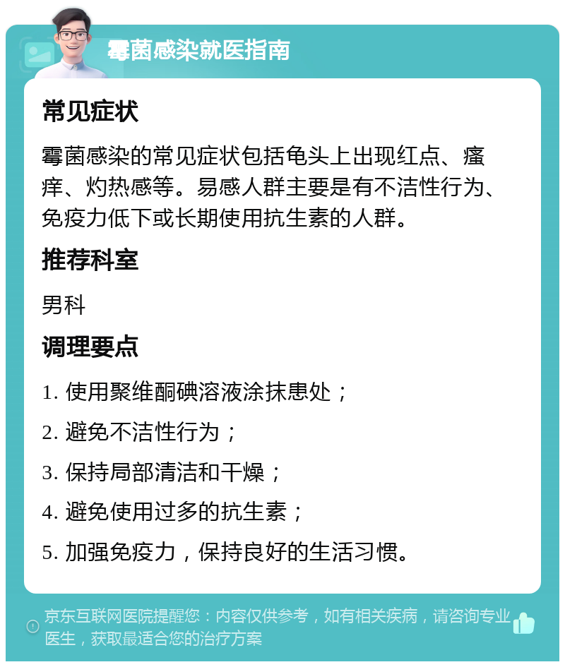 霉菌感染就医指南 常见症状 霉菌感染的常见症状包括龟头上出现红点、瘙痒、灼热感等。易感人群主要是有不洁性行为、免疫力低下或长期使用抗生素的人群。 推荐科室 男科 调理要点 1. 使用聚维酮碘溶液涂抹患处； 2. 避免不洁性行为； 3. 保持局部清洁和干燥； 4. 避免使用过多的抗生素； 5. 加强免疫力，保持良好的生活习惯。