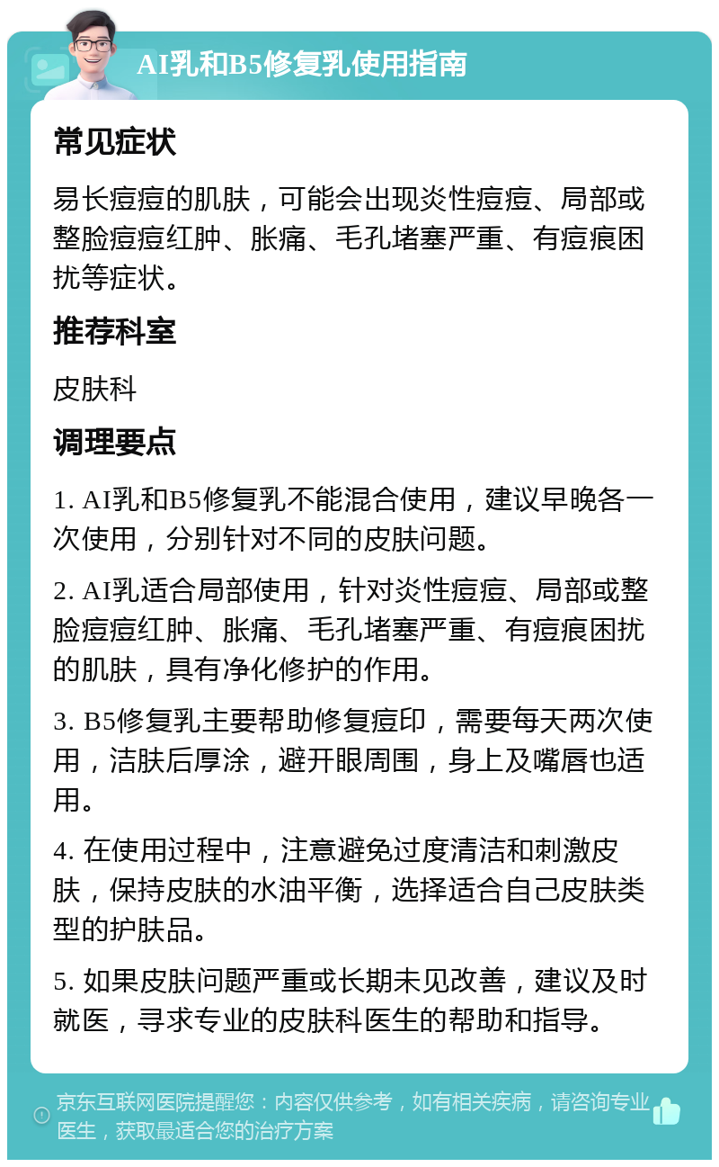 AI乳和B5修复乳使用指南 常见症状 易长痘痘的肌肤，可能会出现炎性痘痘、局部或整脸痘痘红肿、胀痛、毛孔堵塞严重、有痘痕困扰等症状。 推荐科室 皮肤科 调理要点 1. AI乳和B5修复乳不能混合使用，建议早晚各一次使用，分别针对不同的皮肤问题。 2. AI乳适合局部使用，针对炎性痘痘、局部或整脸痘痘红肿、胀痛、毛孔堵塞严重、有痘痕困扰的肌肤，具有净化修护的作用。 3. B5修复乳主要帮助修复痘印，需要每天两次使用，洁肤后厚涂，避开眼周围，身上及嘴唇也适用。 4. 在使用过程中，注意避免过度清洁和刺激皮肤，保持皮肤的水油平衡，选择适合自己皮肤类型的护肤品。 5. 如果皮肤问题严重或长期未见改善，建议及时就医，寻求专业的皮肤科医生的帮助和指导。