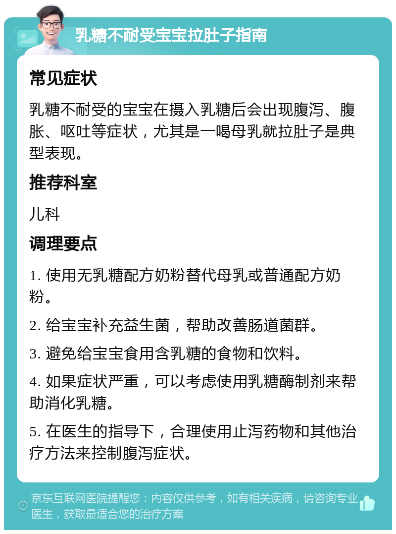 乳糖不耐受宝宝拉肚子指南 常见症状 乳糖不耐受的宝宝在摄入乳糖后会出现腹泻、腹胀、呕吐等症状，尤其是一喝母乳就拉肚子是典型表现。 推荐科室 儿科 调理要点 1. 使用无乳糖配方奶粉替代母乳或普通配方奶粉。 2. 给宝宝补充益生菌，帮助改善肠道菌群。 3. 避免给宝宝食用含乳糖的食物和饮料。 4. 如果症状严重，可以考虑使用乳糖酶制剂来帮助消化乳糖。 5. 在医生的指导下，合理使用止泻药物和其他治疗方法来控制腹泻症状。