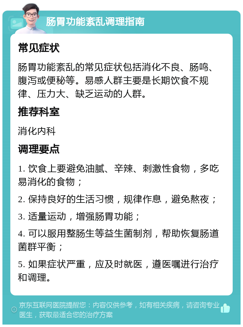 肠胃功能紊乱调理指南 常见症状 肠胃功能紊乱的常见症状包括消化不良、肠鸣、腹泻或便秘等。易感人群主要是长期饮食不规律、压力大、缺乏运动的人群。 推荐科室 消化内科 调理要点 1. 饮食上要避免油腻、辛辣、刺激性食物，多吃易消化的食物； 2. 保持良好的生活习惯，规律作息，避免熬夜； 3. 适量运动，增强肠胃功能； 4. 可以服用整肠生等益生菌制剂，帮助恢复肠道菌群平衡； 5. 如果症状严重，应及时就医，遵医嘱进行治疗和调理。