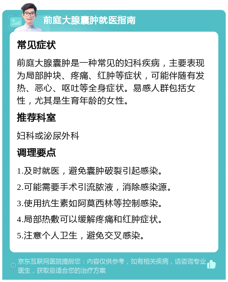 前庭大腺囊肿就医指南 常见症状 前庭大腺囊肿是一种常见的妇科疾病，主要表现为局部肿块、疼痛、红肿等症状，可能伴随有发热、恶心、呕吐等全身症状。易感人群包括女性，尤其是生育年龄的女性。 推荐科室 妇科或泌尿外科 调理要点 1.及时就医，避免囊肿破裂引起感染。 2.可能需要手术引流脓液，消除感染源。 3.使用抗生素如阿莫西林等控制感染。 4.局部热敷可以缓解疼痛和红肿症状。 5.注意个人卫生，避免交叉感染。