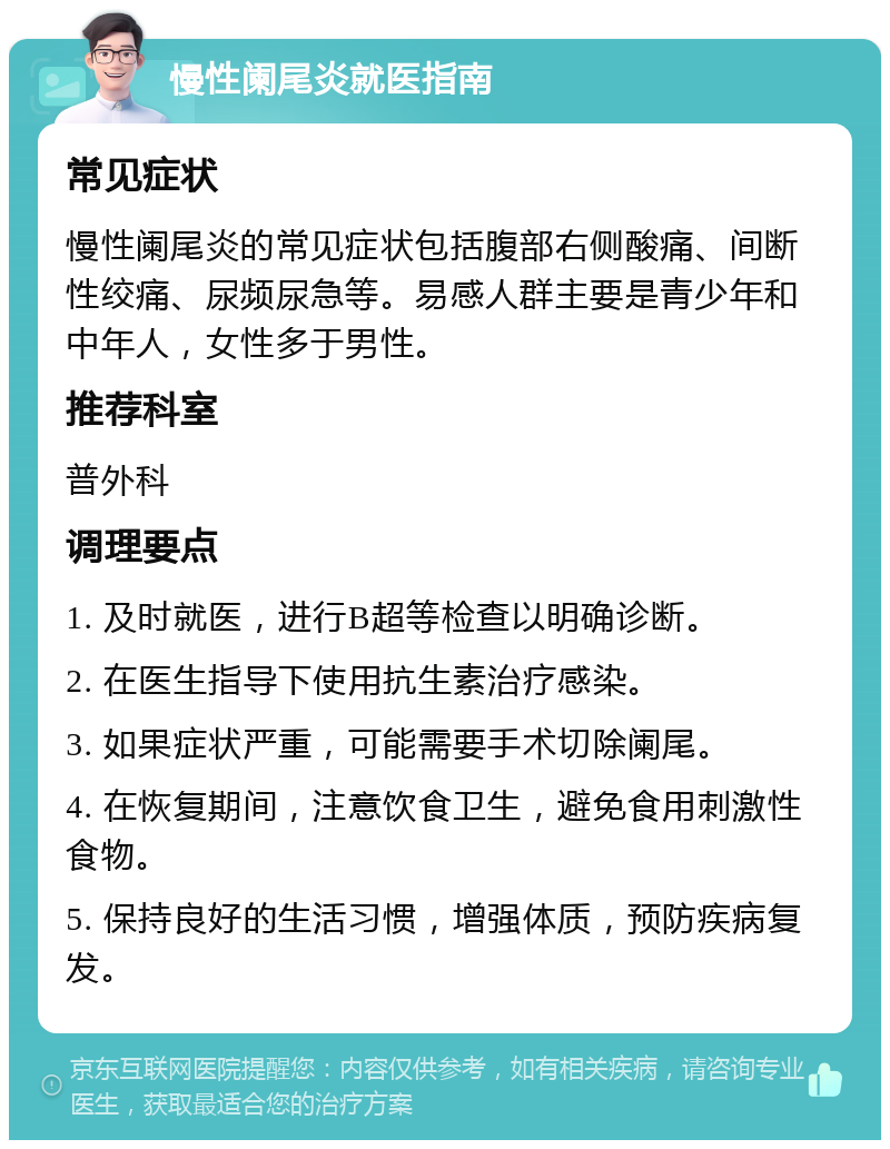 慢性阑尾炎就医指南 常见症状 慢性阑尾炎的常见症状包括腹部右侧酸痛、间断性绞痛、尿频尿急等。易感人群主要是青少年和中年人，女性多于男性。 推荐科室 普外科 调理要点 1. 及时就医，进行B超等检查以明确诊断。 2. 在医生指导下使用抗生素治疗感染。 3. 如果症状严重，可能需要手术切除阑尾。 4. 在恢复期间，注意饮食卫生，避免食用刺激性食物。 5. 保持良好的生活习惯，增强体质，预防疾病复发。