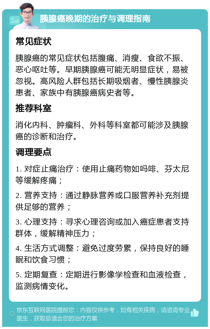 胰腺癌晚期的治疗与调理指南 常见症状 胰腺癌的常见症状包括腹痛、消瘦、食欲不振、恶心呕吐等。早期胰腺癌可能无明显症状，易被忽视。高风险人群包括长期吸烟者、慢性胰腺炎患者、家族中有胰腺癌病史者等。 推荐科室 消化内科、肿瘤科、外科等科室都可能涉及胰腺癌的诊断和治疗。 调理要点 1. 对症止痛治疗：使用止痛药物如吗啡、芬太尼等缓解疼痛； 2. 营养支持：通过静脉营养或口服营养补充剂提供足够的营养； 3. 心理支持：寻求心理咨询或加入癌症患者支持群体，缓解精神压力； 4. 生活方式调整：避免过度劳累，保持良好的睡眠和饮食习惯； 5. 定期复查：定期进行影像学检查和血液检查，监测病情变化。