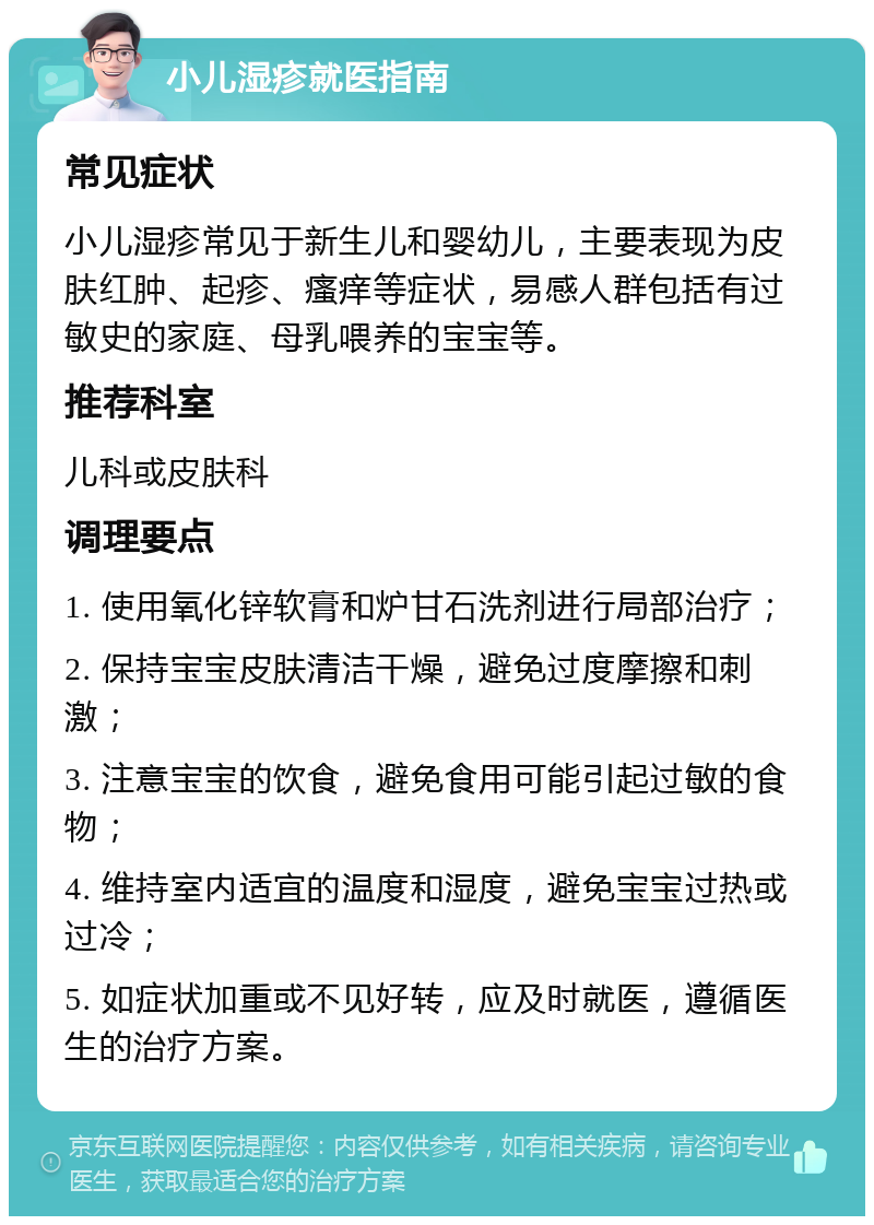 小儿湿疹就医指南 常见症状 小儿湿疹常见于新生儿和婴幼儿，主要表现为皮肤红肿、起疹、瘙痒等症状，易感人群包括有过敏史的家庭、母乳喂养的宝宝等。 推荐科室 儿科或皮肤科 调理要点 1. 使用氧化锌软膏和炉甘石洗剂进行局部治疗； 2. 保持宝宝皮肤清洁干燥，避免过度摩擦和刺激； 3. 注意宝宝的饮食，避免食用可能引起过敏的食物； 4. 维持室内适宜的温度和湿度，避免宝宝过热或过冷； 5. 如症状加重或不见好转，应及时就医，遵循医生的治疗方案。