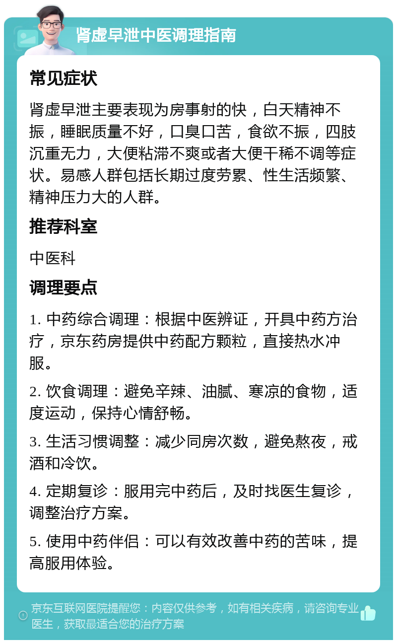 肾虚早泄中医调理指南 常见症状 肾虚早泄主要表现为房事射的快，白天精神不振，睡眠质量不好，口臭口苦，食欲不振，四肢沉重无力，大便粘滞不爽或者大便干稀不调等症状。易感人群包括长期过度劳累、性生活频繁、精神压力大的人群。 推荐科室 中医科 调理要点 1. 中药综合调理：根据中医辨证，开具中药方治疗，京东药房提供中药配方颗粒，直接热水冲服。 2. 饮食调理：避免辛辣、油腻、寒凉的食物，适度运动，保持心情舒畅。 3. 生活习惯调整：减少同房次数，避免熬夜，戒酒和冷饮。 4. 定期复诊：服用完中药后，及时找医生复诊，调整治疗方案。 5. 使用中药伴侣：可以有效改善中药的苦味，提高服用体验。