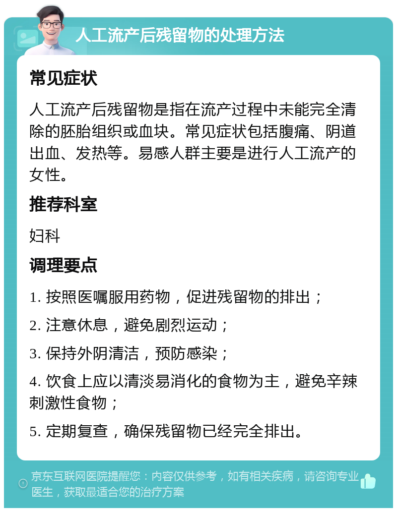 人工流产后残留物的处理方法 常见症状 人工流产后残留物是指在流产过程中未能完全清除的胚胎组织或血块。常见症状包括腹痛、阴道出血、发热等。易感人群主要是进行人工流产的女性。 推荐科室 妇科 调理要点 1. 按照医嘱服用药物，促进残留物的排出； 2. 注意休息，避免剧烈运动； 3. 保持外阴清洁，预防感染； 4. 饮食上应以清淡易消化的食物为主，避免辛辣刺激性食物； 5. 定期复查，确保残留物已经完全排出。