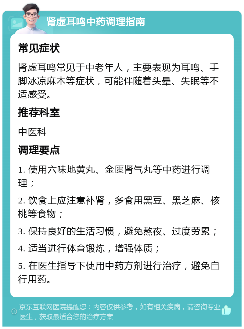 肾虚耳鸣中药调理指南 常见症状 肾虚耳鸣常见于中老年人，主要表现为耳鸣、手脚冰凉麻木等症状，可能伴随着头晕、失眠等不适感受。 推荐科室 中医科 调理要点 1. 使用六味地黄丸、金匮肾气丸等中药进行调理； 2. 饮食上应注意补肾，多食用黑豆、黑芝麻、核桃等食物； 3. 保持良好的生活习惯，避免熬夜、过度劳累； 4. 适当进行体育锻炼，增强体质； 5. 在医生指导下使用中药方剂进行治疗，避免自行用药。