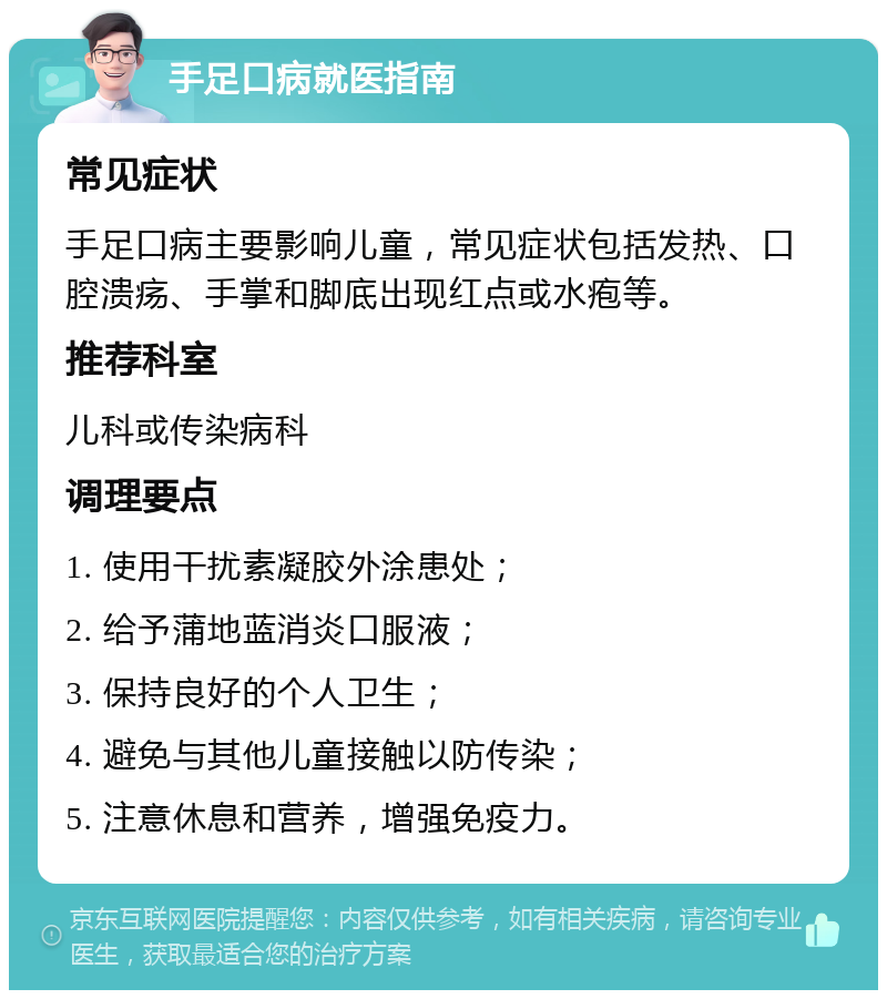 手足口病就医指南 常见症状 手足口病主要影响儿童，常见症状包括发热、口腔溃疡、手掌和脚底出现红点或水疱等。 推荐科室 儿科或传染病科 调理要点 1. 使用干扰素凝胶外涂患处； 2. 给予蒲地蓝消炎口服液； 3. 保持良好的个人卫生； 4. 避免与其他儿童接触以防传染； 5. 注意休息和营养，增强免疫力。