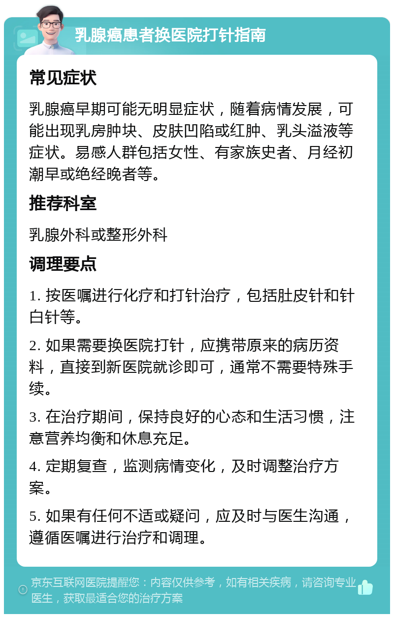 乳腺癌患者换医院打针指南 常见症状 乳腺癌早期可能无明显症状，随着病情发展，可能出现乳房肿块、皮肤凹陷或红肿、乳头溢液等症状。易感人群包括女性、有家族史者、月经初潮早或绝经晚者等。 推荐科室 乳腺外科或整形外科 调理要点 1. 按医嘱进行化疗和打针治疗，包括肚皮针和针白针等。 2. 如果需要换医院打针，应携带原来的病历资料，直接到新医院就诊即可，通常不需要特殊手续。 3. 在治疗期间，保持良好的心态和生活习惯，注意营养均衡和休息充足。 4. 定期复查，监测病情变化，及时调整治疗方案。 5. 如果有任何不适或疑问，应及时与医生沟通，遵循医嘱进行治疗和调理。