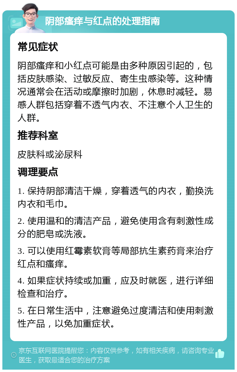 阴部瘙痒与红点的处理指南 常见症状 阴部瘙痒和小红点可能是由多种原因引起的，包括皮肤感染、过敏反应、寄生虫感染等。这种情况通常会在活动或摩擦时加剧，休息时减轻。易感人群包括穿着不透气内衣、不注意个人卫生的人群。 推荐科室 皮肤科或泌尿科 调理要点 1. 保持阴部清洁干燥，穿着透气的内衣，勤换洗内衣和毛巾。 2. 使用温和的清洁产品，避免使用含有刺激性成分的肥皂或洗液。 3. 可以使用红霉素软膏等局部抗生素药膏来治疗红点和瘙痒。 4. 如果症状持续或加重，应及时就医，进行详细检查和治疗。 5. 在日常生活中，注意避免过度清洁和使用刺激性产品，以免加重症状。