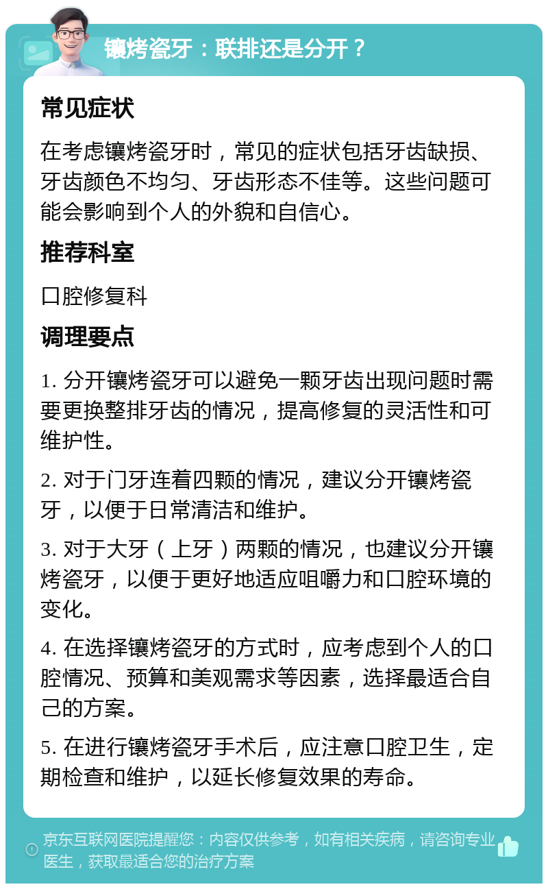 镶烤瓷牙：联排还是分开？ 常见症状 在考虑镶烤瓷牙时，常见的症状包括牙齿缺损、牙齿颜色不均匀、牙齿形态不佳等。这些问题可能会影响到个人的外貌和自信心。 推荐科室 口腔修复科 调理要点 1. 分开镶烤瓷牙可以避免一颗牙齿出现问题时需要更换整排牙齿的情况，提高修复的灵活性和可维护性。 2. 对于门牙连着四颗的情况，建议分开镶烤瓷牙，以便于日常清洁和维护。 3. 对于大牙（上牙）两颗的情况，也建议分开镶烤瓷牙，以便于更好地适应咀嚼力和口腔环境的变化。 4. 在选择镶烤瓷牙的方式时，应考虑到个人的口腔情况、预算和美观需求等因素，选择最适合自己的方案。 5. 在进行镶烤瓷牙手术后，应注意口腔卫生，定期检查和维护，以延长修复效果的寿命。