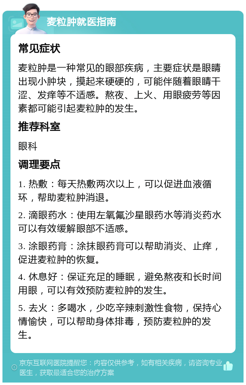 麦粒肿就医指南 常见症状 麦粒肿是一种常见的眼部疾病，主要症状是眼睛出现小肿块，摸起来硬硬的，可能伴随着眼睛干涩、发痒等不适感。熬夜、上火、用眼疲劳等因素都可能引起麦粒肿的发生。 推荐科室 眼科 调理要点 1. 热敷：每天热敷两次以上，可以促进血液循环，帮助麦粒肿消退。 2. 滴眼药水：使用左氧氟沙星眼药水等消炎药水可以有效缓解眼部不适感。 3. 涂眼药膏：涂抹眼药膏可以帮助消炎、止痒，促进麦粒肿的恢复。 4. 休息好：保证充足的睡眠，避免熬夜和长时间用眼，可以有效预防麦粒肿的发生。 5. 去火：多喝水，少吃辛辣刺激性食物，保持心情愉快，可以帮助身体排毒，预防麦粒肿的发生。