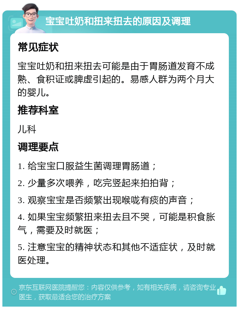 宝宝吐奶和扭来扭去的原因及调理 常见症状 宝宝吐奶和扭来扭去可能是由于胃肠道发育不成熟、食积证或脾虚引起的。易感人群为两个月大的婴儿。 推荐科室 儿科 调理要点 1. 给宝宝口服益生菌调理胃肠道； 2. 少量多次喂养，吃完竖起来拍拍背； 3. 观察宝宝是否频繁出现喉咙有痰的声音； 4. 如果宝宝频繁扭来扭去且不哭，可能是积食胀气，需要及时就医； 5. 注意宝宝的精神状态和其他不适症状，及时就医处理。