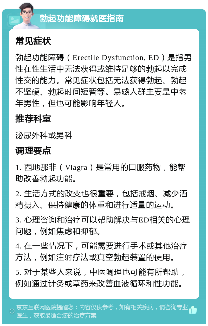 勃起功能障碍就医指南 常见症状 勃起功能障碍（Erectile Dysfunction, ED）是指男性在性生活中无法获得或维持足够的勃起以完成性交的能力。常见症状包括无法获得勃起、勃起不坚硬、勃起时间短暂等。易感人群主要是中老年男性，但也可能影响年轻人。 推荐科室 泌尿外科或男科 调理要点 1. 西地那非（Viagra）是常用的口服药物，能帮助改善勃起功能。 2. 生活方式的改变也很重要，包括戒烟、减少酒精摄入、保持健康的体重和进行适量的运动。 3. 心理咨询和治疗可以帮助解决与ED相关的心理问题，例如焦虑和抑郁。 4. 在一些情况下，可能需要进行手术或其他治疗方法，例如注射疗法或真空勃起装置的使用。 5. 对于某些人来说，中医调理也可能有所帮助，例如通过针灸或草药来改善血液循环和性功能。