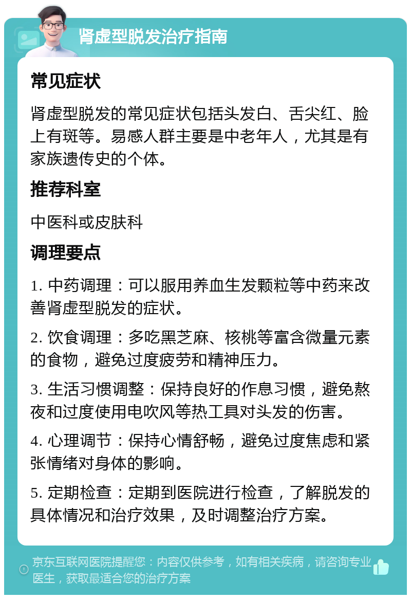 肾虚型脱发治疗指南 常见症状 肾虚型脱发的常见症状包括头发白、舌尖红、脸上有斑等。易感人群主要是中老年人，尤其是有家族遗传史的个体。 推荐科室 中医科或皮肤科 调理要点 1. 中药调理：可以服用养血生发颗粒等中药来改善肾虚型脱发的症状。 2. 饮食调理：多吃黑芝麻、核桃等富含微量元素的食物，避免过度疲劳和精神压力。 3. 生活习惯调整：保持良好的作息习惯，避免熬夜和过度使用电吹风等热工具对头发的伤害。 4. 心理调节：保持心情舒畅，避免过度焦虑和紧张情绪对身体的影响。 5. 定期检查：定期到医院进行检查，了解脱发的具体情况和治疗效果，及时调整治疗方案。