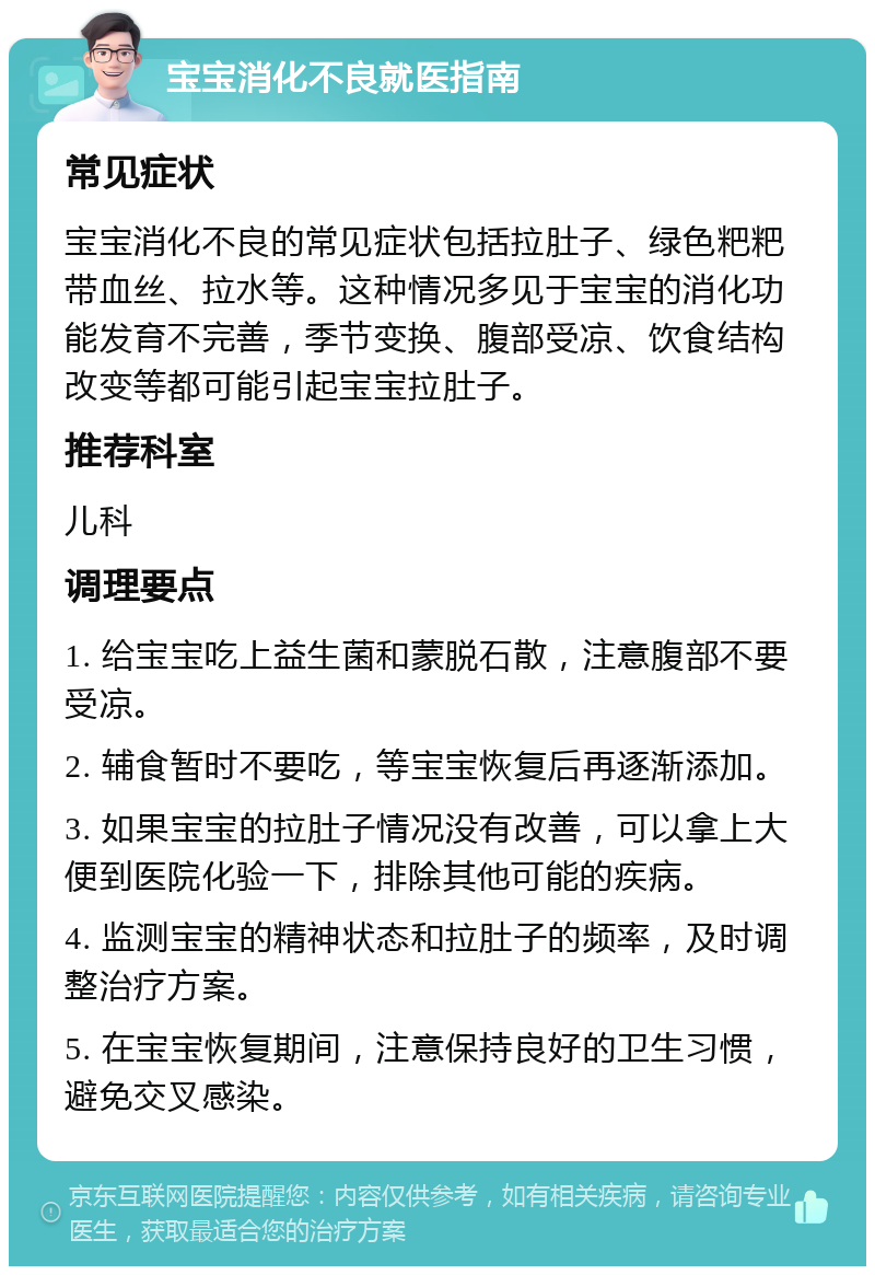 宝宝消化不良就医指南 常见症状 宝宝消化不良的常见症状包括拉肚子、绿色粑粑带血丝、拉水等。这种情况多见于宝宝的消化功能发育不完善，季节变换、腹部受凉、饮食结构改变等都可能引起宝宝拉肚子。 推荐科室 儿科 调理要点 1. 给宝宝吃上益生菌和蒙脱石散，注意腹部不要受凉。 2. 辅食暂时不要吃，等宝宝恢复后再逐渐添加。 3. 如果宝宝的拉肚子情况没有改善，可以拿上大便到医院化验一下，排除其他可能的疾病。 4. 监测宝宝的精神状态和拉肚子的频率，及时调整治疗方案。 5. 在宝宝恢复期间，注意保持良好的卫生习惯，避免交叉感染。