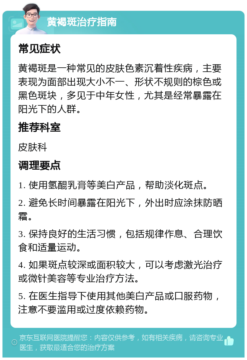 黄褐斑治疗指南 常见症状 黄褐斑是一种常见的皮肤色素沉着性疾病，主要表现为面部出现大小不一、形状不规则的棕色或黑色斑块，多见于中年女性，尤其是经常暴露在阳光下的人群。 推荐科室 皮肤科 调理要点 1. 使用氢醌乳膏等美白产品，帮助淡化斑点。 2. 避免长时间暴露在阳光下，外出时应涂抹防晒霜。 3. 保持良好的生活习惯，包括规律作息、合理饮食和适量运动。 4. 如果斑点较深或面积较大，可以考虑激光治疗或微针美容等专业治疗方法。 5. 在医生指导下使用其他美白产品或口服药物，注意不要滥用或过度依赖药物。