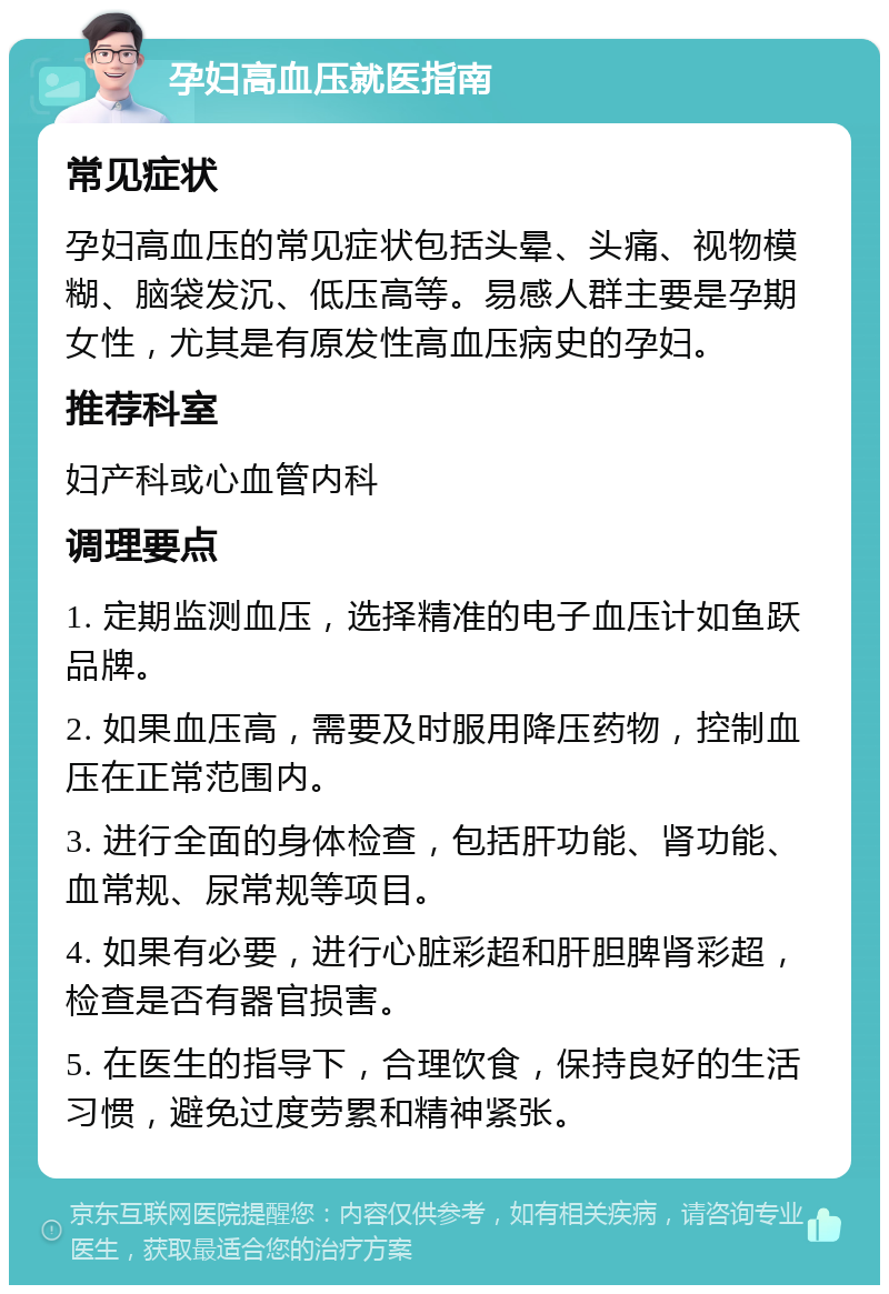 孕妇高血压就医指南 常见症状 孕妇高血压的常见症状包括头晕、头痛、视物模糊、脑袋发沉、低压高等。易感人群主要是孕期女性，尤其是有原发性高血压病史的孕妇。 推荐科室 妇产科或心血管内科 调理要点 1. 定期监测血压，选择精准的电子血压计如鱼跃品牌。 2. 如果血压高，需要及时服用降压药物，控制血压在正常范围内。 3. 进行全面的身体检查，包括肝功能、肾功能、血常规、尿常规等项目。 4. 如果有必要，进行心脏彩超和肝胆脾肾彩超，检查是否有器官损害。 5. 在医生的指导下，合理饮食，保持良好的生活习惯，避免过度劳累和精神紧张。