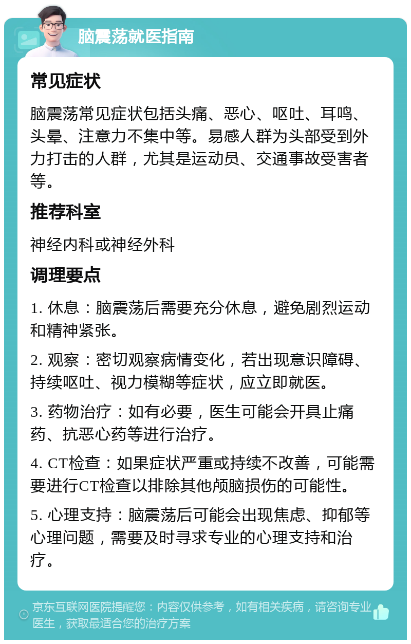 脑震荡就医指南 常见症状 脑震荡常见症状包括头痛、恶心、呕吐、耳鸣、头晕、注意力不集中等。易感人群为头部受到外力打击的人群，尤其是运动员、交通事故受害者等。 推荐科室 神经内科或神经外科 调理要点 1. 休息：脑震荡后需要充分休息，避免剧烈运动和精神紧张。 2. 观察：密切观察病情变化，若出现意识障碍、持续呕吐、视力模糊等症状，应立即就医。 3. 药物治疗：如有必要，医生可能会开具止痛药、抗恶心药等进行治疗。 4. CT检查：如果症状严重或持续不改善，可能需要进行CT检查以排除其他颅脑损伤的可能性。 5. 心理支持：脑震荡后可能会出现焦虑、抑郁等心理问题，需要及时寻求专业的心理支持和治疗。